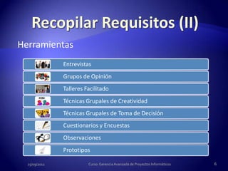 Herramientas
               Entrevistas
               Grupos de Opinión
               Talleres Facilitado
               Técnicas Grupales de Creatividad
               Técnicas Grupales de Toma de Decisión
               Cuestionarios y Encuestas
               Observaciones
               Prototipos

  25/09/2012             Curso: Gerencia Avanzada de Proyectos Informáticos   6
 