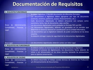 2. REQUISITOS FUNCIONALES
                            -   Se deben digitalizar 2'700,000 documentos de diferentes formatos.
                            -   Los documentos a digitalizar deben agruparse por tipo de documento
                                (contrato, reclamos, petitorios, quejas, financiamientos, etc.).
                            -   Cada documento digitalizado, se deberá almacenar con campos como:
                                suministro, fecha, tipo de documento, caja y prefijo.
Áreas de Administración, -      Los documento digitalizados serán grabadas en formato TIFF y/o PDF.
Contabilidad, Finanzas y -      Los documentos digitalizados, deberán ser guardados en un servidor que
Legal.                          determine la Gerencia General en coordinación con la Unidad Informática.
                         -      Los documentos que se digitalicen deberán de poder consultarse en las áreas
                                usuarias.
                            -   Se deberán entregar copias de seguridad de los documentos digitalizados.


Área Legal.              -      Los documentos digitalizados deberán contar con Valor Legal.
3. REQUISITOS NO FUNCIONALES
                         -      Se deberá realizar un inventario total de la documentación a digitalizar.
Áreas de Administración,
                         -      Finalizado el proceso de digitalización, los documentos físicos deberán de
Contabilidad, Finanzas y        volver a ser almacenados en las áreas usuarias, tomando las precauciones
Legal.                          para su óptima conservación.
4. REQUISITOS DE CALIDAD
Áreas de Administración, -      Se deberá desarrollar el trabajo usando técnicas de Sistemas de Producción
Contabilidad, Finanzas y        y/o Almacenamiento de Documentos.
Legal.
       25/09/2012                     Curso: Gerencia Avanzada de Proyectos Informáticos                 8
 