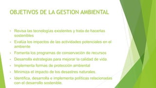 OBJETIVOS DE LA GESTION AMBIENTAL
• Revisa las tecnologías existentes y trata de hacerlas
sostenibles
• Evalúa los impactos de las actividades potenciales en el
ambiente
• Fomenta los programas de conservación de recursos
• Desarrolla estrategias para mejorar la calidad de vida
• Implementa formas de protección ambiental
• Minimiza el impacto de los desastres naturales.
• Identifica, desarrolla e implementa políticas relacionadas
con el desarrollo sostenible.
 