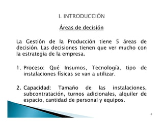 Áreas de decisión
La Gestión de la Producción tiene 5 áreas de
decisión. Las decisiones tienen que ver mucho con
la estrategia de la empresa.
1. Proceso: Qué Insumos, Tecnología, tipo de
instalaciones físicas se van a utilizar.
2. Capacidad: Tamaño de las instalaciones,
subcontratación, turnos adicionales, alquiler de
espacio, cantidad de personal y equipos.
10
 