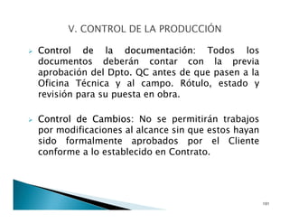 Control de la documentación: Todos los
documentos deberán contar con la previa
aprobación del Dpto. QC antes de que pasen a la
Oficina Técnica y al campo. Rótulo, estado y
revisión para su puesta en obra.
Control de Cambios: No se permitirán trabajos
por modificaciones al alcance sin que estos hayan
sido formalmente aprobados por el Cliente
conforme a lo establecido en Contrato.
101
 
