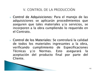 Control de Adquisiciones: Para el manejo de las
adquisiciones se aplicarán procedimientos que
aseguren que tales materiales y/o servicios, se
incorporen a la obra cumpliendo lo requerido en
el Contrato.
Control de los Materiales: Se controlará la calidad
de todos los materiales ingresantes a la obra,
verificando cumplimiento de Especificaciones
Técnicas y/o Normas. Esto asegurará la
aceptación del producto final por parte del
Cliente.
102
 