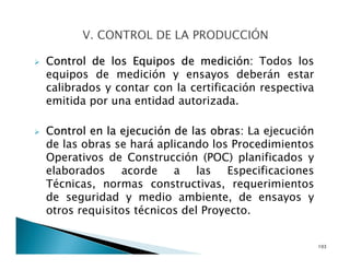 Control de los Equipos de medición: Todos los
equipos de medición y ensayos deberán estar
calibrados y contar con la certificación respectiva
emitida por una entidad autorizada.
Control en la ejecución de las obras: La ejecución
de las obras se hará aplicando los Procedimientos
Operativos de Construcción (POC) planificados y
elaborados acorde a las Especificaciones
Técnicas, normas constructivas, requerimientos
de seguridad y medio ambiente, de ensayos y
otros requisitos técnicos del Proyecto.
103
 