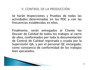 Se harán Inspecciones y Pruebas de todas las
actividades determinadas en los POC y con las
frecuencias establecidas en ellos.
Finalmente, serán entregados al Cliente los
Dossier de Calidad de todos los trabajos al cierre
de obra, conformados por toda la documentación
de Control de Calidad registrada y visada por la
Supervisión QA, y por el personal QC encargado,
como constancia de conformidad de los trabajos
bien ejecutados.
104
 