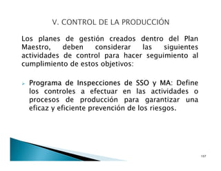 Los planes de gestión creados dentro del Plan
Maestro, deben considerar las siguientes
actividades de control para hacer seguimiento al
cumplimiento de estos objetivos:
Programa de Inspecciones de SSO y MA: Define
los controles a efectuar en las actividades o
procesos de producción para garantizar una
eficaz y eficiente prevención de los riesgos.
107
 