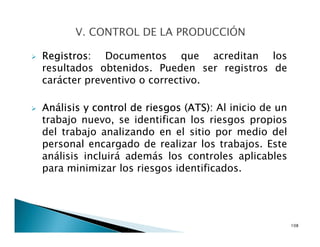 Registros: Documentos que acreditan los
resultados obtenidos. Pueden ser registros de
carácter preventivo o correctivo.
Análisis y control de riesgos (ATS): Al inicio de un
trabajo nuevo, se identifican los riesgos propios
del trabajo analizando en el sitio por medio del
personal encargado de realizar los trabajos. Este
análisis incluirá además los controles aplicables
para minimizar los riesgos identificados.
108
 