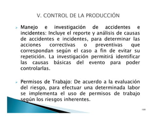 Manejo e investigación de accidentes e
incidentes: Incluye el reporte y análisis de causas
de accidentes e incidentes, para determinar las
acciones correctivas o preventivas que
correspondan según el caso a fin de evitar su
repetición. La investigación permitirá identificar
las causas básicas del evento para poder
controlarlas.
Permisos de Trabajo: De acuerdo a la evaluación
del riesgo, para efectuar una determinada labor
se implementa el uso de permisos de trabajo
según los riesgos inherentes.
109
 