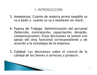 3. Inventarios: Cuánto de materia prima tangible se
va a pedir y cuanto se va a mantener en stock.
4. Fuerza de Trabajo: Administración del personal
(Selección, contratación, capacitación, despido,
compensaciones). Estas decisiones se toman con
apoyo del área funcional correspondiente y de
acuerdo a la estrategia de la empresa.
5. Calidad: Las decisiones sobre el control de la
calidad de los bienes o servicios a producir.
11
 