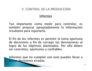 Informes
Tan importante como medir para controlar, es
también preparar apropiadamente la información
resultante para reportarla.
El fin de los informes es permitir la toma oportuna
de decisiones a fin de corregir las desviaciones al
logro de los objetivos planteados. Por ello deben
ser concretos, oportunos y confiables.
Informes que no cumplen con esto pueden llevar a
tomar decisiones erradas.
111
 