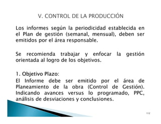 Los informes según la periodicidad establecida en
el Plan de gestión (semanal, mensual), deben ser
emitidos por el área responsable.
Se recomienda trabajar y enfocar la gestión
orientada al logro de los objetivos.
1. Objetivo Plazo:
El Informe debe ser emitido por el área de
Planeamiento de la obra (Control de Gestión).
Indicando avances versus lo programado, PPC,
análisis de desviaciones y conclusiones.
112
 