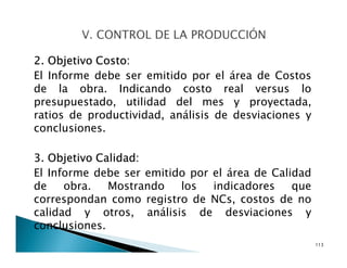 2. Objetivo Costo:
El Informe debe ser emitido por el área de Costos
de la obra. Indicando costo real versus lo
presupuestado, utilidad del mes y proyectada,
ratios de productividad, análisis de desviaciones y
conclusiones.
3. Objetivo Calidad:
El Informe debe ser emitido por el área de Calidad
de obra. Mostrando los indicadores que
correspondan como registro de NCs, costos de no
calidad y otros, análisis de desviaciones y
conclusiones.
113
 