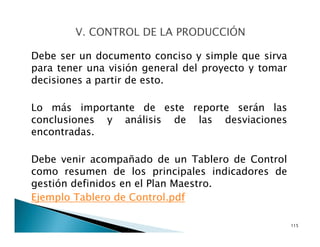 Debe ser un documento conciso y simple que sirva
para tener una visión general del proyecto y tomar
decisiones a partir de esto.
Lo más importante de este reporte serán las
conclusiones y análisis de las desviaciones
encontradas.
Debe venir acompañado de un Tablero de Control
como resumen de los principales indicadores de
gestión definidos en el Plan Maestro.
Ejemplo Tablero de Control.pdf
115
 