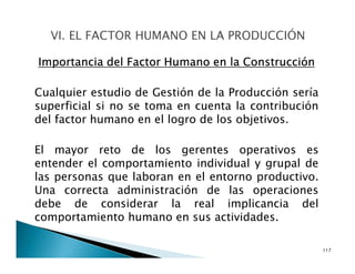 Importancia del Factor Humano en la Construcción
Cualquier estudio de Gestión de la Producción sería
superficial si no se toma en cuenta la contribución
del factor humano en el logro de los objetivos.
El mayor reto de los gerentes operativos es
entender el comportamiento individual y grupal de
las personas que laboran en el entorno productivo.
Una correcta administración de las operaciones
debe de considerar la real implicancia del
comportamiento humano en sus actividades.
117
 
