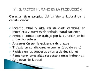 Características propias del ambiente laboral en la
construcción:
Incertidumbre y alta variabilidad: cambios en
ingeniería y puestos de trabajo, paralizaciones
Periodo limitado de trabajo por la duración de los
proyectos/obras
Alta presión por la exigencia de plazos
Trabajo en condiciones extremas (tipo de obra)
Rigidez en los procesos y toma de decisiones
Remuneraciones altas respecto a otras industrias
Alta rotación laboral
119
 