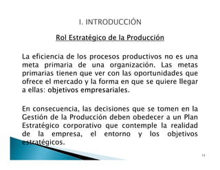 Rol Estratégico de la Producción
La eficiencia de los procesos productivos no es una
meta primaria de una organización. Las metas
primarias tienen que ver con las oportunidades que
ofrece el mercado y la forma en que se quiere llegar
a ellas: objetivos empresariales.
En consecuencia, las decisiones que se tomen en la
Gestión de la Producción deben obedecer a un Plan
Estratégico corporativo que contemple la realidad
de la empresa, el entorno y los objetivos
estratégicos.
12
 