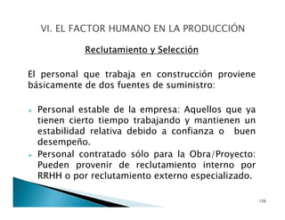 Reclutamiento y Selección
El personal que trabaja en construcción proviene
básicamente de dos fuentes de suministro:
Personal estable de la empresa: Aquellos que ya
tienen cierto tiempo trabajando y mantienen un
estabilidad relativa debido a confianza o buen
desempeño.
Personal contratado sólo para la Obra/Proyecto:
Pueden provenir de reclutamiento interno por
RRHH o por reclutamiento externo especializado.
120
 