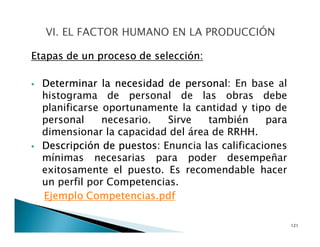 Etapas de un proceso de selección:
Determinar la necesidad de personal: En base al
histograma de personal de las obras debe
planificarse oportunamente la cantidad y tipo de
personal necesario. Sirve también para
dimensionar la capacidad del área de RRHH.
Descripción de puestos: Enuncia las calificaciones
mínimas necesarias para poder desempeñar
exitosamente el puesto. Es recomendable hacer
un perfil por Competencias.
Ejemplo Competencias.pdf
121
 
