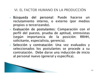 Búsqueda del personal: Puede hacerse un
reclutamiento interno, o externo (por medios
propios o tercerizando).
Evaluación de postulantes: Comparación con el
perfil del puesto, prueba de aptitud, entrevistas
(según importancia de la posición: RRHH,
solicitante, especialista, gerencia).
Selección y contratación: Una vez evaluados y
seleccionados los postulantes se procede a su
contratación. Debe darse una inducción de inicio
al personal nuevo (general y específica).
122
 