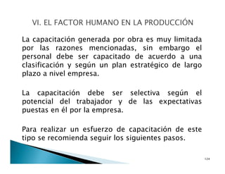 La capacitación generada por obra es muy limitada
por las razones mencionadas, sin embargo el
personal debe ser capacitado de acuerdo a una
clasificación y según un plan estratégico de largo
plazo a nivel empresa.
La capacitación debe ser selectiva según el
potencial del trabajador y de las expectativas
puestas en él por la empresa.
Para realizar un esfuerzo de capacitación de este
tipo se recomienda seguir los siguientes pasos.
124
 