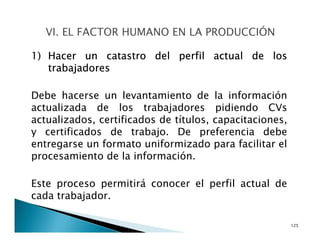 1) Hacer un catastro del perfil actual de los
trabajadores
Debe hacerse un levantamiento de la información
actualizada de los trabajadores pidiendo CVs
actualizados, certificados de títulos, capacitaciones,
y certificados de trabajo. De preferencia debe
entregarse un formato uniformizado para facilitar el
procesamiento de la información.
Este proceso permitirá conocer el perfil actual de
cada trabajador.
125
 