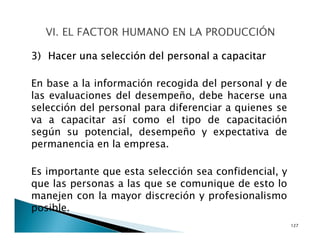 3) Hacer una selección del personal a capacitar
En base a la información recogida del personal y de
las evaluaciones del desempeño, debe hacerse una
selección del personal para diferenciar a quienes se
va a capacitar así como el tipo de capacitación
según su potencial, desempeño y expectativa de
permanencia en la empresa.
Es importante que esta selección sea confidencial, y
que las personas a las que se comunique de esto lo
manejen con la mayor discreción y profesionalismo
posible.
127
 