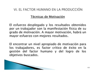 Técnicas de Motivación
El esfuerzo desplegado y los resultados obtenidos
por un trabajador son la manifestación física de su
grado de motivación. A mayor motivación, habrá un
mayor esfuerzo con mejores resultados.
El encontrar un nivel apropiado de motivación para
los trabajadores, es factor crítico de éxito en la
gestión del factor humano y del logro de los
objetivos buscados.
129
 