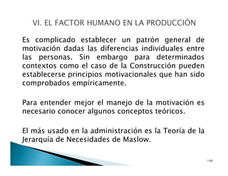 Es complicado establecer un patrón general de
motivación dadas las diferencias individuales entre
las personas. Sin embargo para determinados
contextos como el caso de la Construcción pueden
establecerse principios motivacionales que han sido
comprobados empíricamente.
Para entender mejor el manejo de la motivación es
necesario conocer algunos conceptos teóricos.
El más usado en la administración es la Teoría de la
Jerarquía de Necesidades de Maslow.
130
 