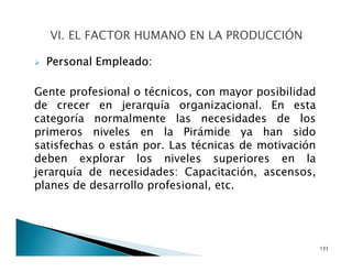 Personal Empleado:
Gente profesional o técnicos, con mayor posibilidad
de crecer en jerarquía organizacional. En esta
categoría normalmente las necesidades de los
primeros niveles en la Pirámide ya han sido
satisfechas o están por. Las técnicas de motivación
deben explorar los niveles superiores en la
jerarquía de necesidades: Capacitación, ascensos,
planes de desarrollo profesional, etc.
133
 