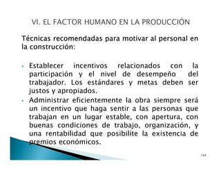 Técnicas recomendadas para motivar al personal en
la construcción:
Establecer incentivos relacionados con la
participación y el nivel de desempeño del
trabajador. Los estándares y metas deben ser
justos y apropiados.
Administrar eficientemente la obra siempre será
un incentivo que haga sentir a las personas que
trabajan en un lugar estable, con apertura, con
buenas condiciones de trabajo, organización, y
una rentabilidad que posibilite la existencia de
premios económicos.
134
 