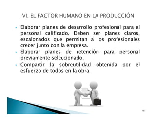 Elaborar planes de desarrollo profesional para el
personal calificado. Deben ser planes claros,
escalonados que permitan a los profesionales
crecer junto con la empresa.
Elaborar planes de retención para personal
previamente seleccionado.
Compartir la sobreutilidad obtenida por el
esfuerzo de todos en la obra.
135
 