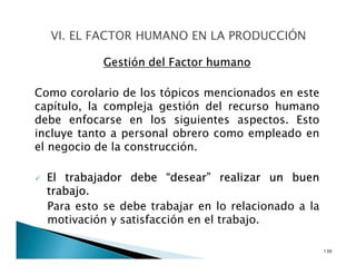 Gestión del Factor humano
Como corolario de los tópicos mencionados en este
capítulo, la compleja gestión del recurso humano
debe enfocarse en los siguientes aspectos. Esto
incluye tanto a personal obrero como empleado en
el negocio de la construcción.
El trabajador debe “desear” realizar un buen
trabajo.
Para esto se debe trabajar en lo relacionado a la
motivación y satisfacción en el trabajo.
136
 