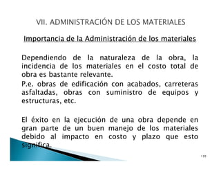 Importancia de la Administración de los materiales
Dependiendo de la naturaleza de la obra, la
incidencia de los materiales en el costo total de
obra es bastante relevante.
P.e. obras de edificación con acabados, carreteras
asfaltadas, obras con suministro de equipos y
estructuras, etc.
El éxito en la ejecución de una obra depende en
gran parte de un buen manejo de los materiales
debido al impacto en costo y plazo que esto
significa.
139
 