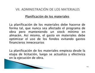 Planificación de los materiales
La planificación de los materiales debe hacerse de
forma tal, que nunca sea afectado el programa de
obra pero manteniendo un stock mínimo en
almacén. Así mismo, el gasto en materiales debe
optimizar el uso de los fondos evitando gastos
financieros innecesarios
La planificación de los materiales empieza desde la
etapa de licitación, luego se actualiza y efectiviza
en la ejecución de obra.
142
 