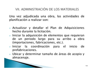 Una vez adjudicada una obra, las actividades de
planificación a realizar son:
Actualizar y detallar el Plan de Adquisiciones
hecho durante la licitación.
Iniciar la adquisición de elementos que requieran
de un periodo largo para su arribo a obra
(importaciones, fabricaciones, etc.).
Iniciar la coordinación para el inicio de
prefabricaciones.
Ubicar y determinar tamaño de áreas de acopio y
almacenaje.
144
 