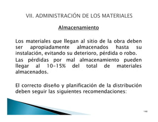 Almacenamiento
Los materiales que llegan al sitio de la obra deben
ser apropiadamente almacenados hasta su
instalación, evitando su deterioro, pérdida o robo.
Las pérdidas por mal almacenamiento pueden
llegar al 10-15% del total de materiales
almacenados.
El correcto diseño y planificación de la distribución
deben seguir las siguientes recomendaciones:
148
 