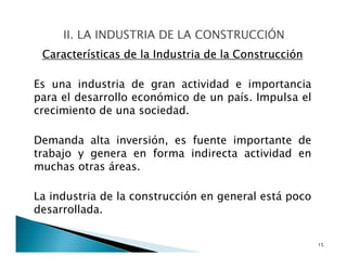 Características de la Industria de la Construcción
Es una industria de gran actividad e importancia
para el desarrollo económico de un país. Impulsa el
crecimiento de una sociedad.
Demanda alta inversión, es fuente importante de
trabajo y genera en forma indirecta actividad en
muchas otras áreas.
La industria de la construcción en general está poco
desarrollada.
15
 