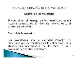 Control de los materiales
El control en el manejo de los materiales puede
hacerse controlando el nivel de inventarios y el
control de pérdidas.
Control de Inventarios
Los inventarios son la cantidad (“stock”) de
materiales que se mantiene en los almacenes para
atender las necesidades de la obra, o ante
problemas en el abastecimiento.
150
 