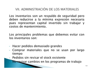 Los inventarios son un respaldo de seguridad pero
deben reducirse a la mínima expresión necesaria
pues representan capital invertido sin trabajar y
costos de mantenimiento.
Los principales problemas que debemos evitar con
los inventarios son:
• Hacer pedidos demasiado grandes
• Comprar materiales que no se usan por largo
tiempo
• Pedidos sin revisar el stock existente
• No revisar cambios en los programas de trabajo
151
 