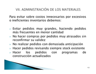 Para evitar sobre costos innecesarios por excesivos
o ineficientes inventarios debemos:
Evitar pedidos muy grandes, haciendo pedidos
más frecuentes en menor cantidad
No hacer compras por pedidos muy atrasados sin
reconfirmar su validez
No realizar pedidos con demasiada anticipación
Hacer pedidos revisando siempre stock existente
Hacer los pedidos con programas de
construcción actualizados
152
 