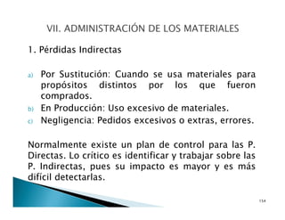 1. Pérdidas Indirectas
a) Por Sustitución: Cuando se usa materiales para
propósitos distintos por los que fueron
comprados.
b) En Producción: Uso excesivo de materiales.
c) Negligencia: Pedidos excesivos o extras, errores.
Normalmente existe un plan de control para las P.
Directas. Lo crítico es identificar y trabajar sobre las
P. Indirectas, pues su impacto es mayor y es más
difícil detectarlas.
154
 