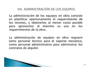 La administración de los equipos en obra consiste
en planificar oportunamente el requerimiento de
los mismos, y obtenerlos al menor costo posible
para aprovechar al máximo su uso en los
requerimientos de la obra.
La administración de equipos en obra requiere
tanto personal técnico para el soporte mecánico,
como personal administrativo para administrar los
contratos de alquiler.
157
 