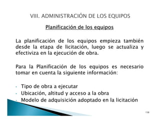 Planificación de los equipos
La planificación de los equipos empieza también
desde la etapa de licitación, luego se actualiza y
efectiviza en la ejecución de obra.
Para la Planificación de los equipos es necesario
tomar en cuenta la siguiente información:
• Tipo de obra a ejecutar
• Ubicación, altitud y acceso a la obra
• Modelo de adquisición adoptado en la licitación
158
 
