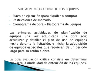 • Plazo de ejecución (para alquiler o compra)
• Restricciones de mercado
• Cronograma de obra – Histograma de Equipos
Las primeras actividades de planificación de
equipos una vez adjudicada una obra son:
actualizar y detallar el plan de uso de equipos
hecho durante la licitación, e iniciar la adquisición
de equipos especiales que requieran de un periodo
largo para su arribo a obra.
La otra evaluación crítica consiste en determinar
cuál será la modalidad de obtención de los equipos.
159
 