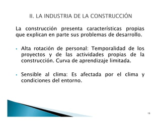 La construcción presenta características propias
que explican en parte sus problemas de desarrollo.
Alta rotación de personal: Temporalidad de los
proyectos y de las actividades propias de la
construcción. Curva de aprendizaje limitada.
Sensible al clima: Es afectada por el clima y
condiciones del entorno.
16
 