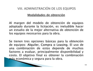 Modalidades de obtención
Al margen del modelo de obtención de equipos
adoptado durante la licitación, es ineludible hacer
un estudio de la mejor alternativa de obtención de
los equipos necesarios para la obra.
Se tienen tres opciones básicas para la obtención
de equipos: Alquiler, Compra o Leasing. El uso de
una combinación de estos depende de muchos
factores a evaluar, principalmente disponibilidad y
costo. El objetivo final es obtener la combinación
más económica y segura para la obra.
160
 