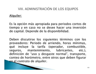Alquiler:
Es la opción más apropiada para periodos cortos de
tiempo y en caso no se desee hacer una inversión
de capital. Depende de la disponibilidad.
Deben discutirse los siguientes términos con los
proveedores: Periodo de arriendo, horas mínimas,
qué incluye la tarifa (operador, combustible,
seguros, mantenimiento, lubricantes, etc.),
definición de “uso y desgaste normal”, transporte,
conteo de horómetro, entre otros que deben figurar
en el contrato de alquiler.
161
 