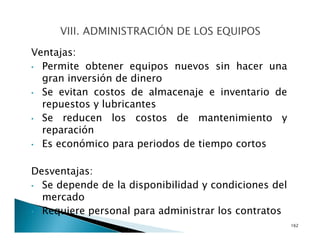 Ventajas:
• Permite obtener equipos nuevos sin hacer una
gran inversión de dinero
• Se evitan costos de almacenaje e inventario de
repuestos y lubricantes
• Se reducen los costos de mantenimiento y
reparación
• Es económico para periodos de tiempo cortos
Desventajas:
• Se depende de la disponibilidad y condiciones del
mercado
• Requiere personal para administrar los contratos
162
 