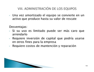 • Una vez amortizado el equipo se convierte en un
activo que produce hasta su valor de rescate
Desventajas:
• Si su uso es limitado puede ser más caro que
arrendarlo
• Requiere inversión de capital que podría usarse
en otros fines para la empresa
• Requiere costos de mantención y reparación
164
 
