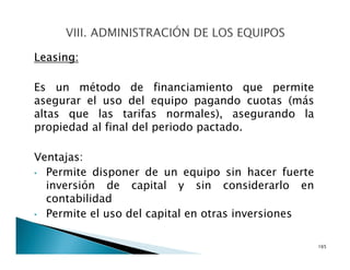 Leasing:
Es un método de financiamiento que permite
asegurar el uso del equipo pagando cuotas (más
altas que las tarifas normales), asegurando la
propiedad al final del periodo pactado.
Ventajas:
• Permite disponer de un equipo sin hacer fuerte
inversión de capital y sin considerarlo en
contabilidad
• Permite el uso del capital en otras inversiones
165
 