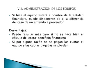 • Si bien el equipo estará a nombre de la entidad
financiera, puede disponerse de él a diferencia
del caso de un arriendo a proveedor
Desventajas:
• Puede resultar más caro si no se hace bien el
cálculo del costo-beneficio financiero
• Si por alguna razón no se pagan las cuotas el
equipo y las cuotas pagadas se pierden
166
 